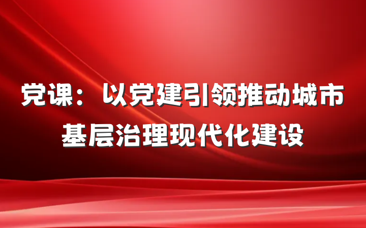党课：以党建引领推动城市基层治理现代化建设