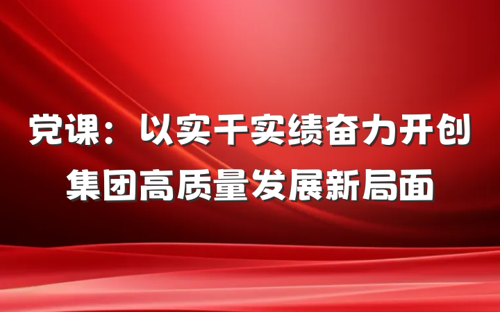党课：以实干实绩奋力开创集团高质量发展新局面