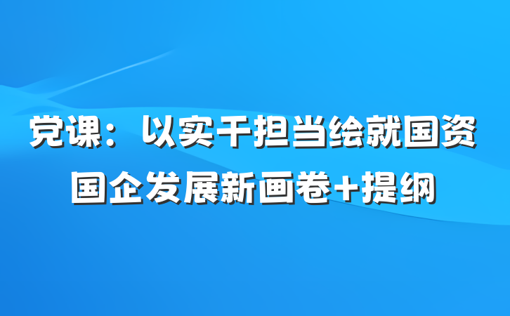 党课：以实干担当绘就国资国企发展新画卷 提纲