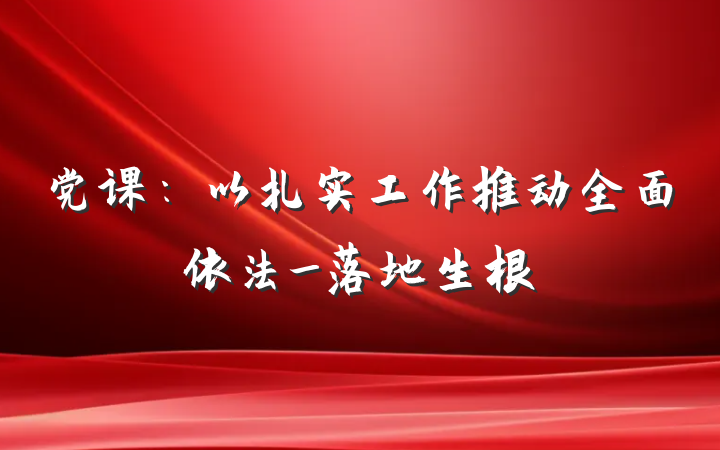 党课：以扎实工作推动全面依法_落地生根