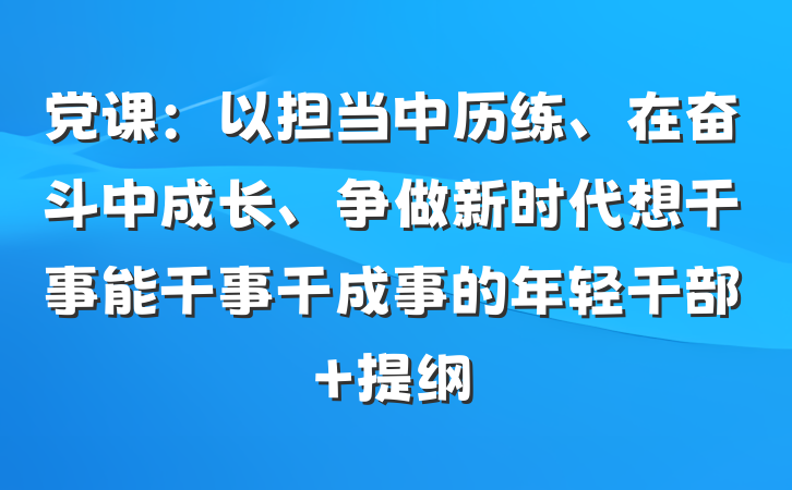 党课：以担当中历练、在奋斗中成长、争做新时代想干事能干事干成事的年轻干部 提纲
