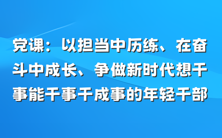 党课：以担当中历练、在奋斗中成长、争做新时代想干事能干事干成事的年轻干部