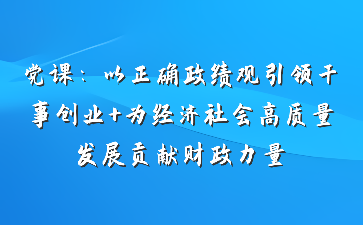 党课：以正确政绩观引领干事创业 为经济社会高质量发展贡献财政力量