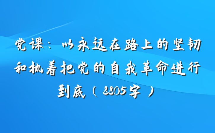 党课：以永远在路上的坚韧和执着把党的自我革命进行到底（8805字）