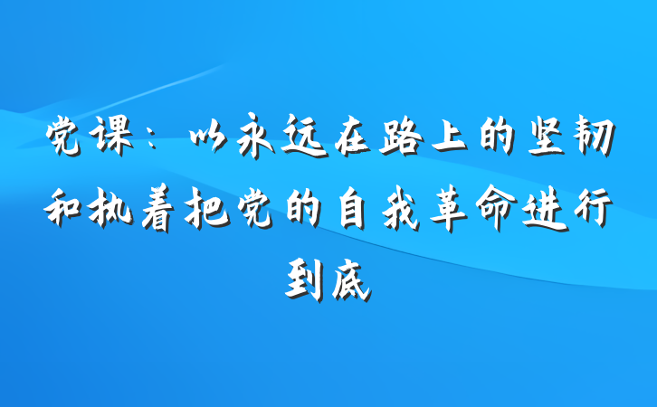 党课：以永远在路上的坚韧和执着把党的自我革命进行到底