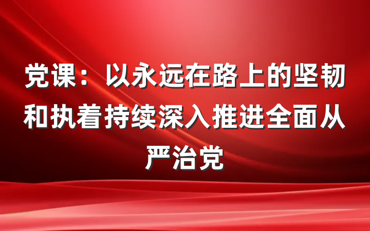 党课：以永远在路上的坚韧和执着持续深入推进全面从严治党