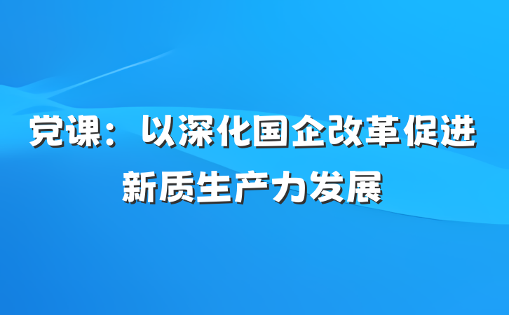 党课：以深化国企改革促进新质生产力发展