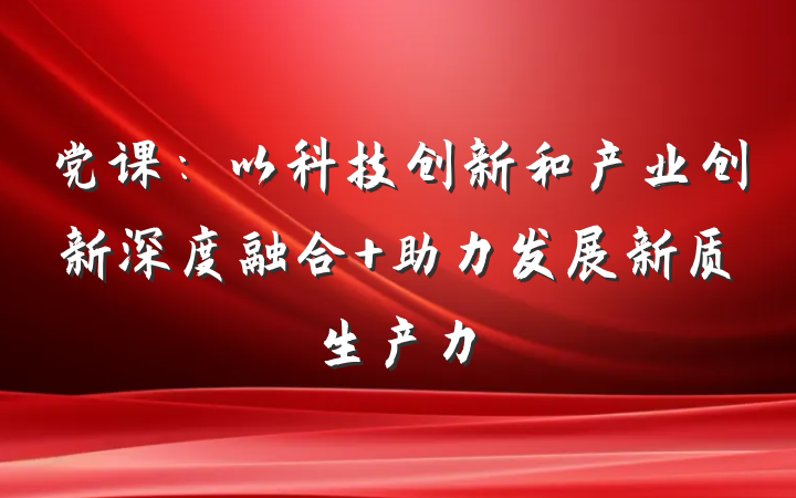党课:以科技创新和产业创新深度融合 助力发展新质生产力
