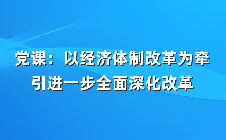 党课：以经济体制改革为牵引进一步全面深化改革