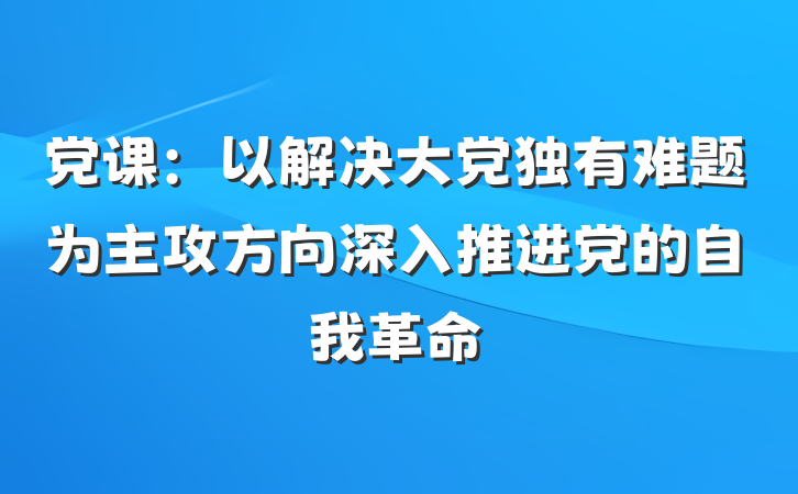 党课：以解决大党独有难题为主攻方向深入推进党的自我革命