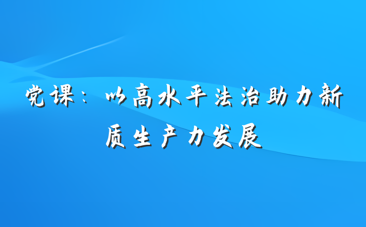党课：以高水平法治助力新质生产力发展