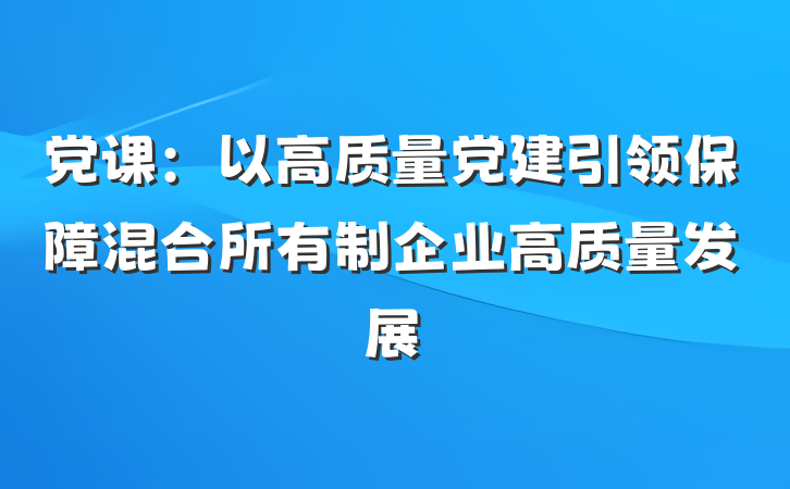 党课：以高质量党建引领保障混合所有制企业高质量发展