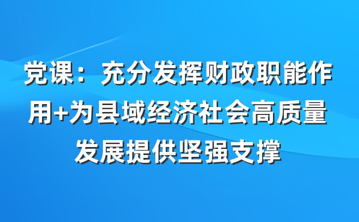 党课：充分发挥财政职能作用 为县域经济社会高质量发展提供坚强支撑