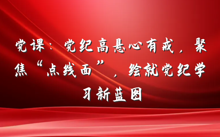 党课：党纪高悬心有戒，聚焦“点线面”，绘就党纪学习新蓝图