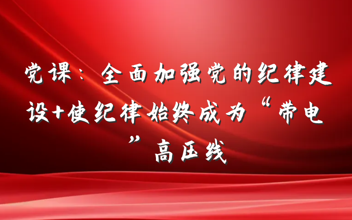 党课：全面加强党的纪律建设 使纪律始终成为“带电”高压线