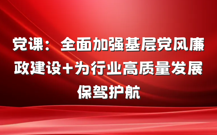 党课：全面加强基层党风廉政建设 为行业高质量发展保驾护航