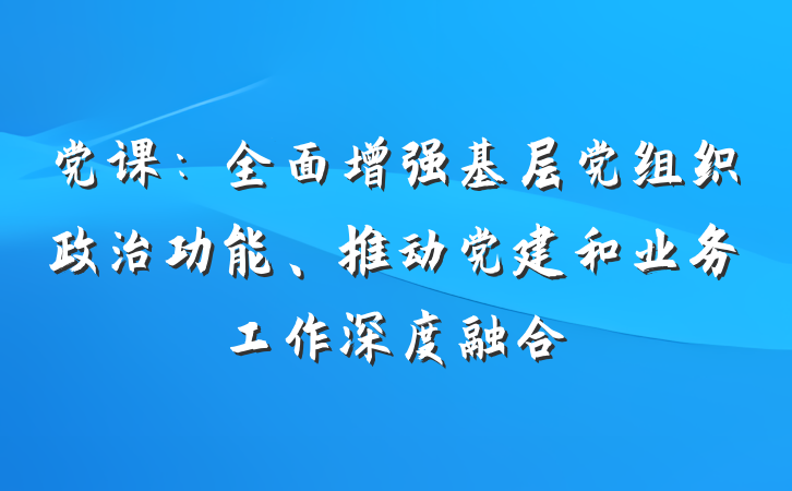 党课：全面增强基层党组织政治功能、推动党建和业务工作深度融合