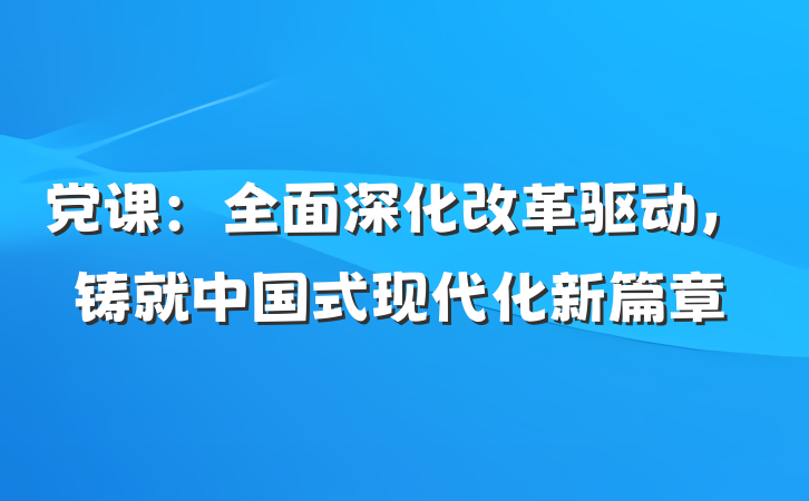 党课：全面深化改革驱动，铸就中国式现代化新篇章