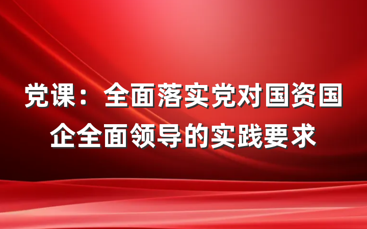党课：全面落实党对国资国企全面领导的实践要求