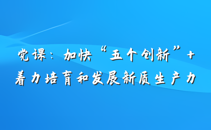 党课：加快“五个创新” 着力培育和发展新质生产力