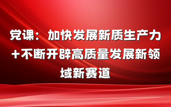 党课：加快发展新质生产力 不断开辟高质量发展新领域新赛道
