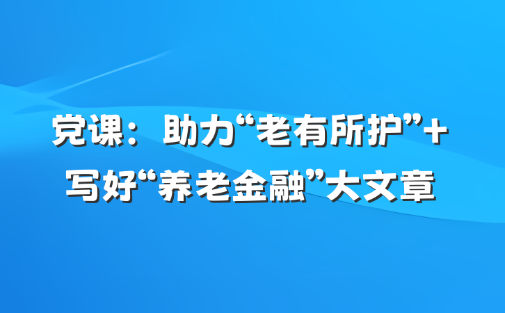 党课：助力“老有所护” 写好“养老金融”大文章