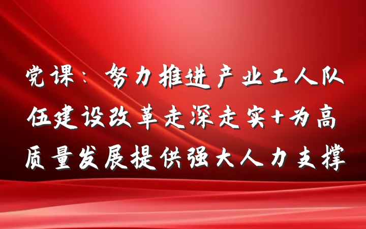 党课：努力推进产业工人队伍建设改革走深走实 为高质量发展提供强大人力支撑
