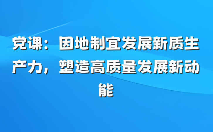 党课：因地制宜发展新质生产力，塑造高质量发展新动能
