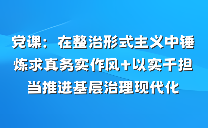 党课：在整治形式主义中锤炼求真务实作风 以实干担当推进基层治理现代化
