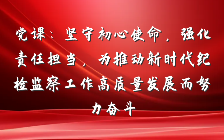 党课：坚守初心使命，强化责任担当，为推动新时代纪检监察工作高质量发展而努力奋斗