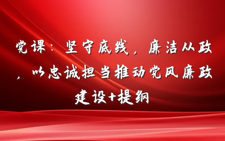 党课：坚守底线，廉洁从政，以忠诚担当推动党风廉政建设 提纲