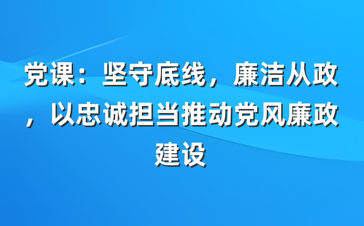 党课：坚守底线，廉洁从政，以忠诚担当推动党风廉政建设