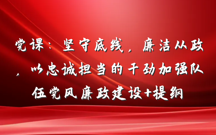 党课：坚守底线，廉洁从政，以忠诚担当的干劲加强队伍党风廉政建设 提纲