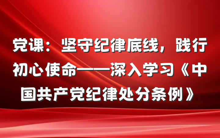 党课：坚守纪律底线，践行初心使命——深入学习《中国共产党纪律处分条例》