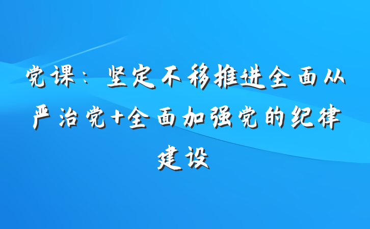 党课：坚定不移推进全面从严治党 全面加强党的纪律建设