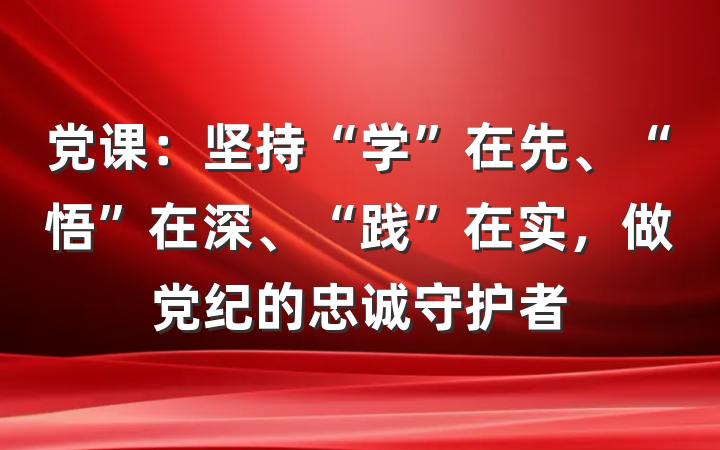 党课：坚持“学”在先、“悟”在深、“践”在实，做党纪的忠诚守护者