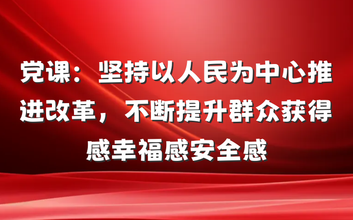 党课：坚持以人民为中心推进改革，不断提升群众获得感幸福感安全感