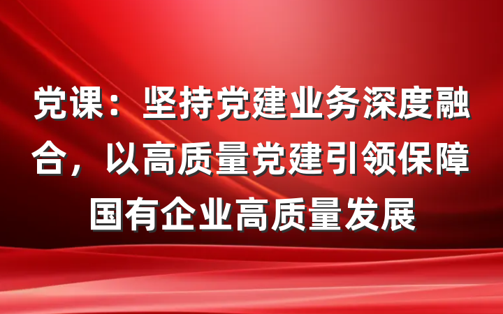 党课：坚持党建业务深度融合，以高质量党建引领保障国有企业高质量发展