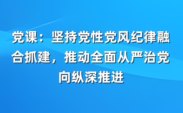 党课：坚持党性党风纪律融合抓建，推动全面从严治党向纵深推进