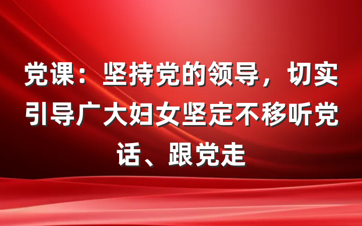 党课：坚持党的领导，切实引导广大妇女坚定不移听党话、跟党走
