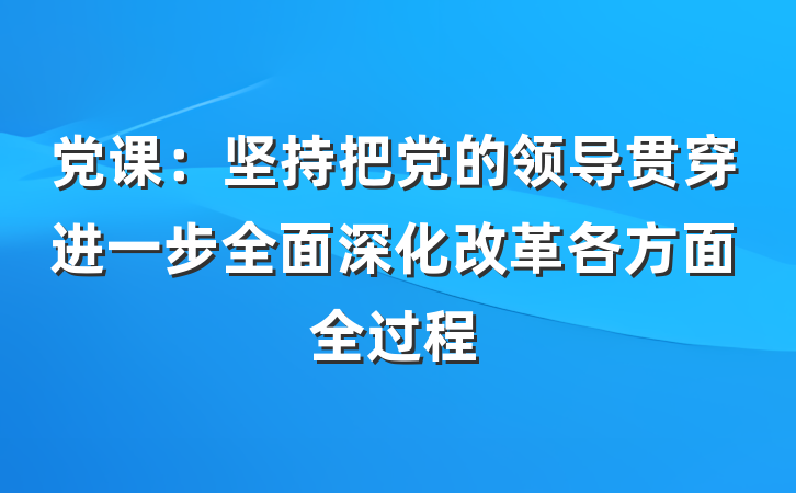 党课：坚持把党的领导贯穿进一步全面深化改革各方面全过程