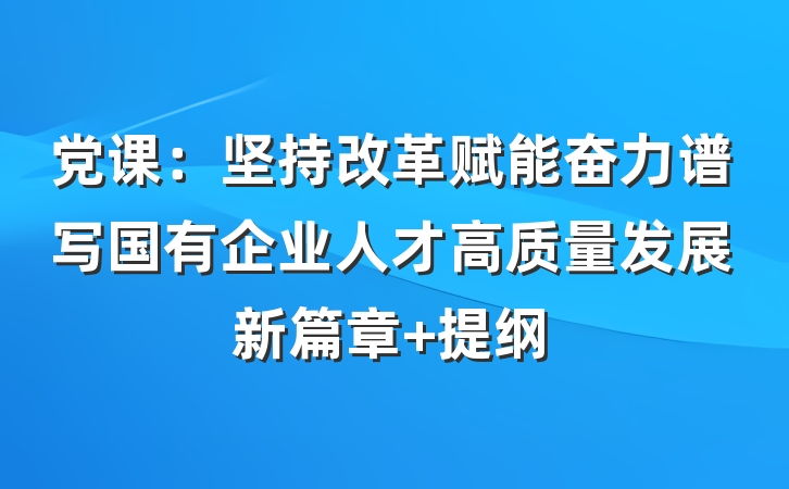 党课：坚持改革赋能奋力谱写国有企业人才高质量发展新篇章 提纲