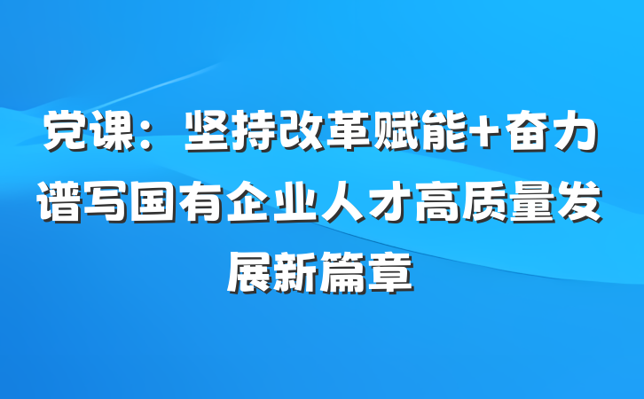 党课：坚持改革赋能 奋力谱写国有企业人才高质量发展新篇章