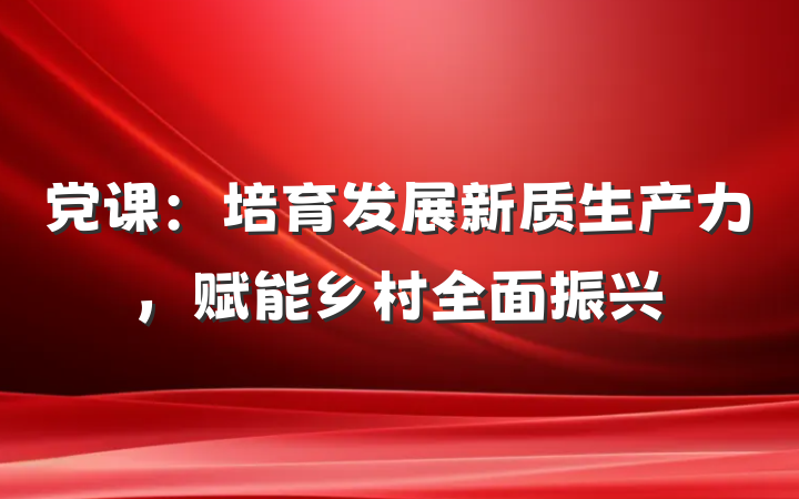 党课：培育发展新质生产力，赋能乡村全面振兴