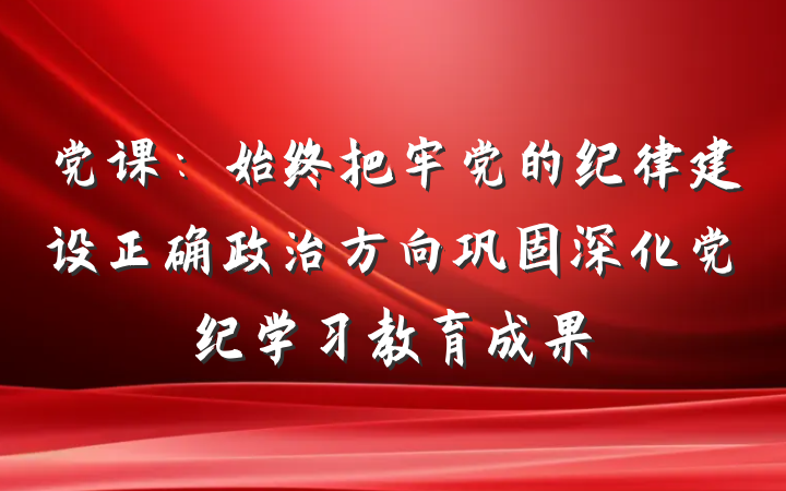 党课：始终把牢党的纪律建设正确政治方向巩固深化党纪学习教育成果