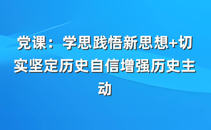 党课:学思践悟新思想 切实坚定历史自信增强历史主动