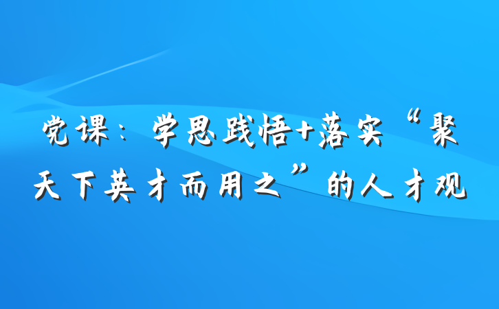 党课：学思践悟 落实“聚天下英才而用之”的人才观