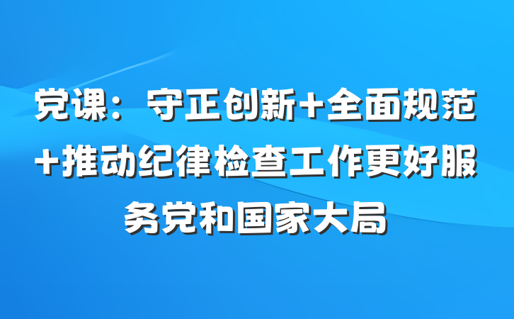 党课：守正创新 全面规范 推动纪律检查工作更好服务党和国家大局