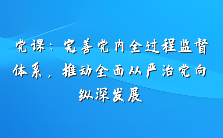 党课：完善党内全过程监督体系，推动全面从严治党向纵深发展