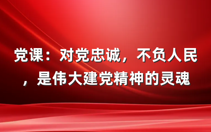 党课：对党忠诚，不负人民，是伟大建党精神的灵魂